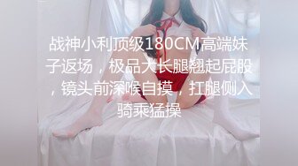 战神小利顶级180CM高端妹子返场，极品大长腿翘起屁股，镜头前深喉自摸，扛腿侧入骑乘猛操