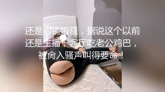 还是眼镜娘骚，据说这个以前还是主播，客厅吃老公鸡巴，被肏入骚声叫得要命！