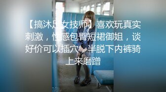 【搞沐足女技师】喜欢玩真实刺激，性感包臀短裙御姐，谈好价可以插穴，半脱下内裤骑上来磨蹭