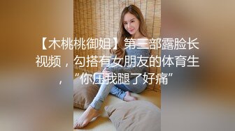 【木桃桃御姐】第三部露脸长视频，勾搭有女朋友的体育生，“你压我腿了好痛”