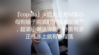 『copula』jk后入反差M系小母狗镜子前紧盯下体羞耻埃艹，超紧小嫩逼操翻，外表有多正经床上就有多淫荡