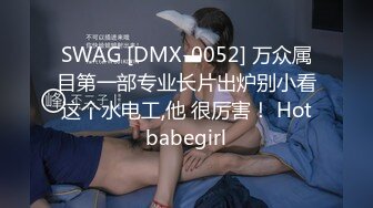 SWAG [DMX-0052] 万众属目第一部专业长片出炉别小看这个水电工,他 很厉害！ Hotbabegirl