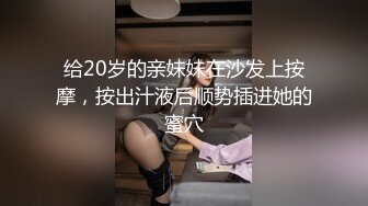 给20岁的亲妹妹在沙发上按摩，按出汁液后顺势插进她的蜜穴