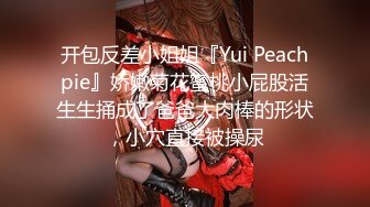 开包反差小姐姐『Yui Peachpie』娇嫩菊花蜜桃小屁股活生生捅成了爸爸大肉棒的形状，小穴直接被操尿